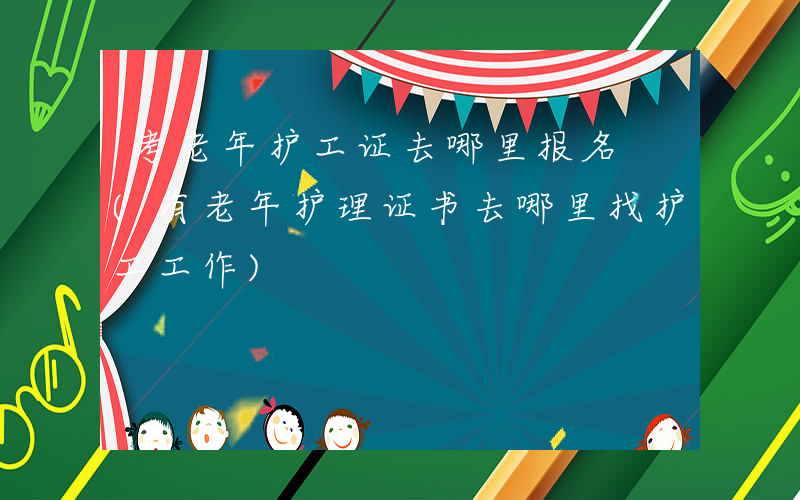 考老年护工证去哪里报名 (有老年护理证书去哪里找护工工作)